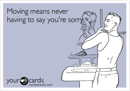 Moving means neverhaving to say you're sorry.