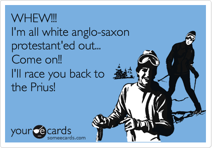 WHEW!!!
I'm all white anglo-saxon protestant'ed out... 
Come on!!
I'll race you back to
the Prius!