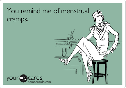 You remind me of menstrual
cramps.