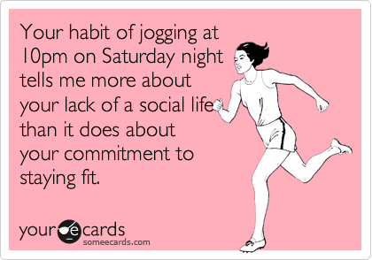 Your habit of jogging at10pm on Saturday nighttells me more aboutyour lack of a social lifethan it does aboutyour commitment tostaying fit.