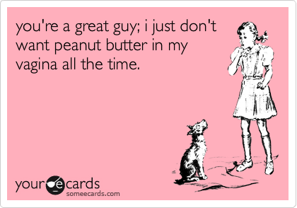 you're a great guy; i just don'twant peanut butter in myvagina all the time.