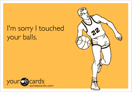 

I'm sorry I touched
your balls.