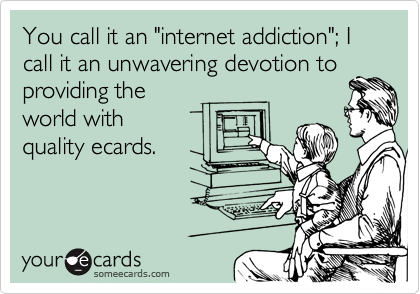 You call it an "internet addiction"; I call it an unwavering devotion toproviding theworld withquality ecards.