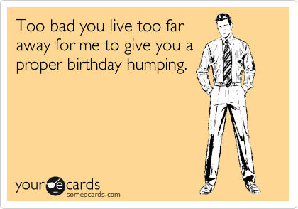 Too bad you live too far
away for me to give you a
proper birthday humping.