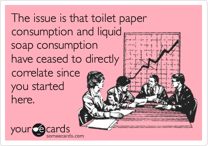 The issue is that toilet paper consumption and liquidsoap consumptionhave ceased to directlycorrelate sinceyou startedhere.