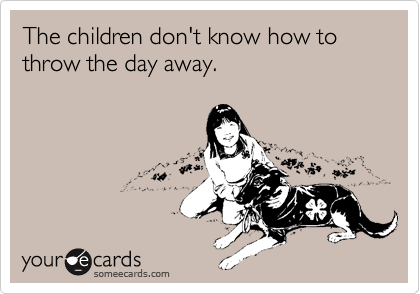 The children don't know how to throw the day away.