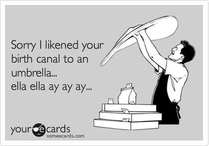 Sorry I likened yourbirth canal to anumbrella... ella ella ay ay ay...