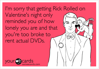 I'm sorry that getting Rick Rolled on Valentine's night only 
reminded you of how
lonely you are and that
you're too broke to
rent actual DVDs.