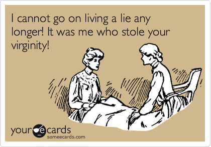 I cannot go on living a lie any longer! It was me who stole your virginity!