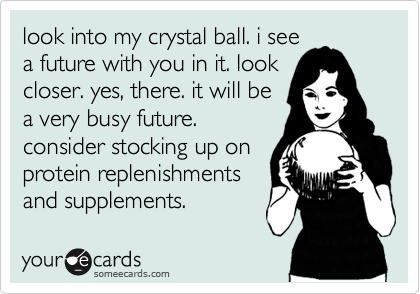 look into my crystal ball. i see
a future with you in it. look
closer. yes, there. it will be
a very busy future. 
consider stocking up on
protein replenishments
and supplements.