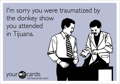 I'm sorry you were traumatized by the donkey show 
you attended
in Tijuana.