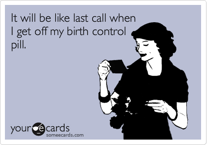 It will be like last call when 
I get off my birth control
pill. 
