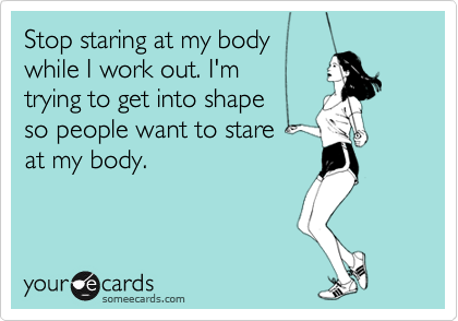Stop staring at my body
while I work out. I'm
trying to get into shape 
so people want to stare 
at my body.