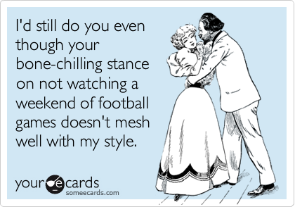 I'd still do you even
though your
bone-chilling stance
on not watching a
weekend of football
games doesn't mesh
well with my style.