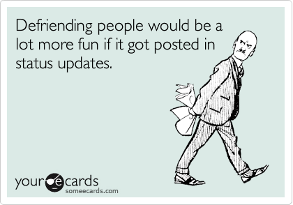 Defriending people would be a
lot more fun if it got posted in
status updates.
