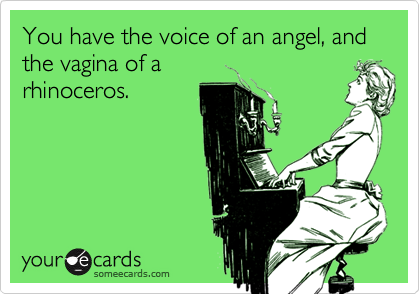 You have the voice of an angel, and the vagina of arhinoceros.