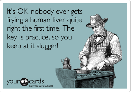 It's OK, nobody ever gets
frying a human liver quite
right the first time. The
key is practice, so you
keep at it slugger! 
