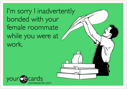 I'm sorry I inadvertently
bonded with your
female roommate
while you were at
work.