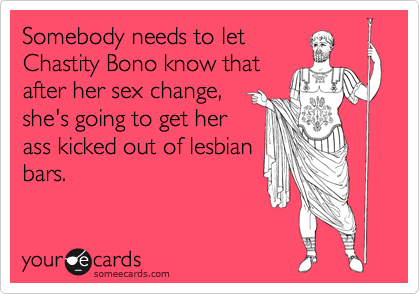 Somebody needs to let Chastity Bono know thatafter her sex change,she's going to get herass kicked out of lesbianbars.