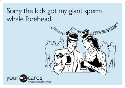 Sorry the kids got my giant sperm whale forehead.
