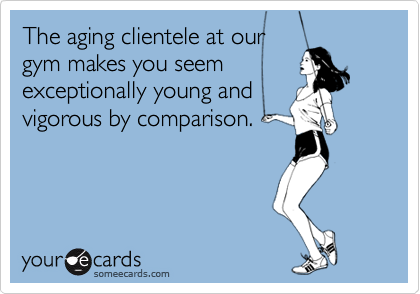 The aging clientele at our gym makes you seemexceptionally young andvigorous by comparison.