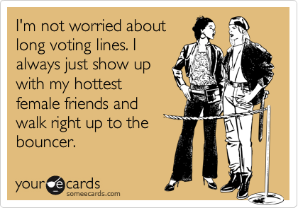 I'm not worried about
long voting lines. I
always just show up
with my hottest
female friends and
walk right up to the
bouncer.
