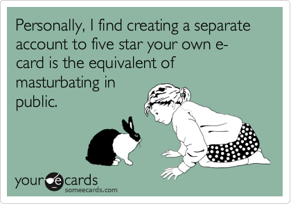 Personally, I find creating a separate account to five star your own e-card is the equivalent of masturbating in
public.