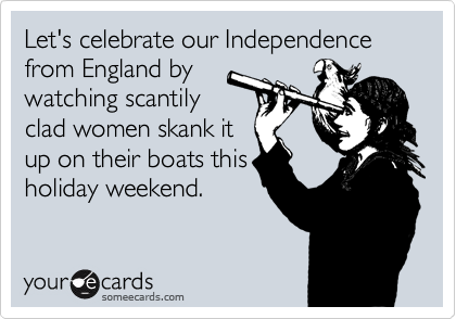 Let's celebrate our Independence from England by
watching scantily
clad women skank it
up on their boats this
holiday weekend.