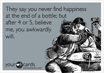 They say you never find happiness at the end of a bottle; but
after 4 or 5, believe
me, you awkwardly
will.