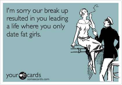 I'm sorry our break up
resulted in you leading
a life where you only
date fat girls.