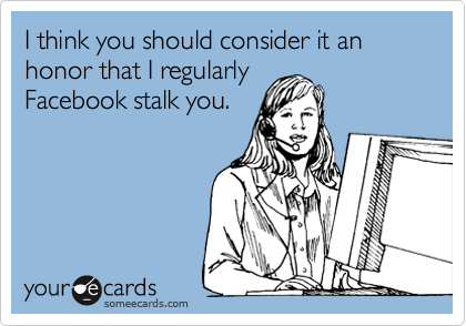 I think you should consider it an honor that I regularly
Facebook stalk you.