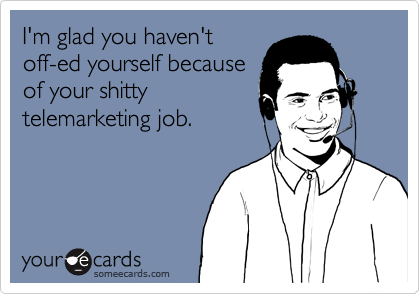 I'm glad you haven't
off-ed yourself because
of your shitty
telemarketing job.