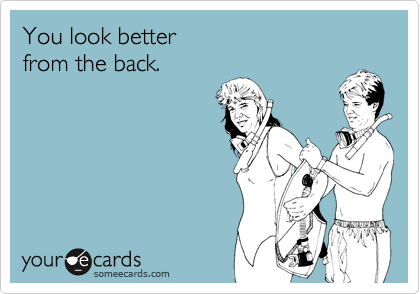 You look better
from the back.
