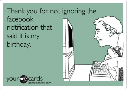 Thank you for not ignoring the facebook
notification that
said it is my
birthday.