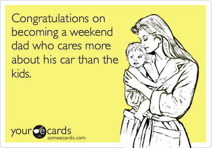 Congratulations on
becoming a weekend
dad who cares more
about his car than the
kids.