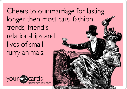 Cheers to our marriage for lasting longer then most cars, fashion
trends, friend's
relationships and
lives of small
furry animals.