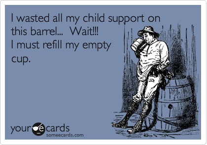 I wasted all my child support on
this barrel...  Wait!!!
I must refill my empty
cup.