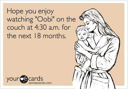 Hope you enjoywatching "Oobi" on thecouch at 4:30 a.m. forthe next 18 months.