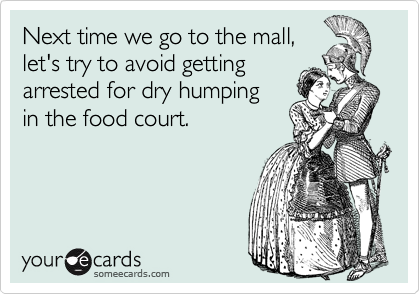 Next time we go to the mall,
let's try to avoid getting
arrested for dry humping
in the food court.