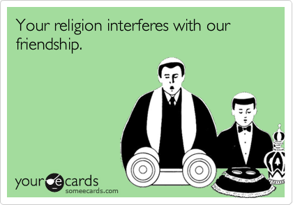 Your religion interferes with our friendship.