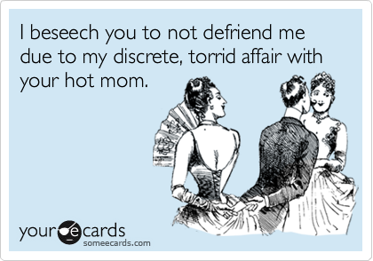 I beseech you to not defriend me due to my discrete, torrid affair with your hot mom.