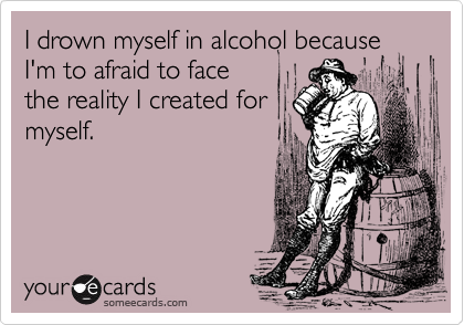 I drown myself in alcohol becauseI'm to afraid to facethe reality I created formyself.