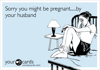 Sorry you might be pregnant......by
your husband