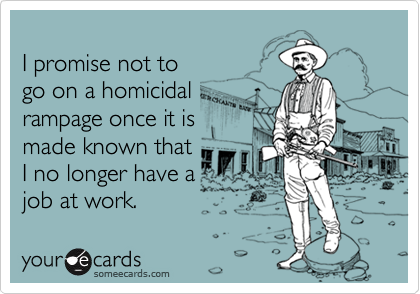 I promise not togo on a homicidalrampage once it ismade known thatI no longer have ajob at work.