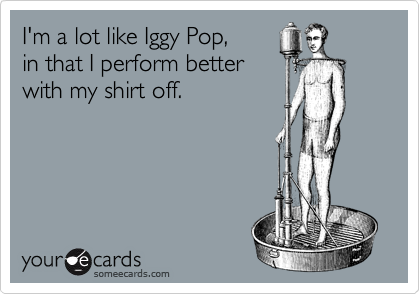 I'm a lot like Iggy Pop,in that I perform better with my shirt off.
