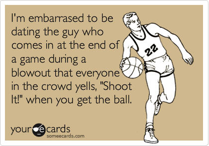 I'm embarrased to be
dating the guy who
comes in at the end of
a game during a
blowout that everyone 
in the crowd yells, "Shoot
It!" when you get the ball.