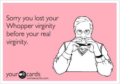 
Sorry you lost your 
Whopper virginity 
before your real
virginity.