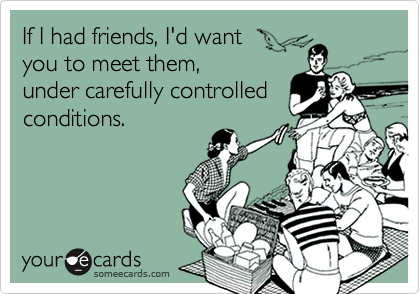 If I had friends, I'd want 
you to meet them, 
under carefully controlled conditions.