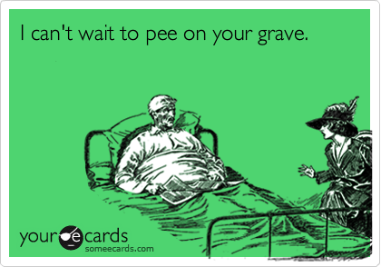 I can't wait to pee on your grave.
