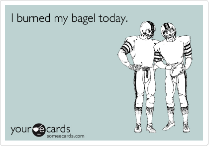I burned my bagel today.